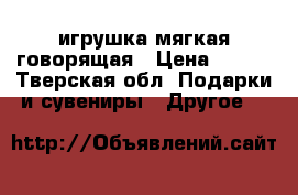 игрушка мягкая говорящая › Цена ­ 250 - Тверская обл. Подарки и сувениры » Другое   